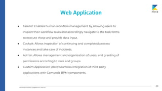 20
● Tasklist: Enables human workflow management by allowing users to
inspect their workflow tasks and accordingly navigate to the task forms
to execute those and provide data input.
● Cockpit: Allows inspection of continuing and completed process
instances and take care of incidents.
● Admin: Allows management and organisation of users, and granting of
permissions according to roles and groups.
● Custom Application: Allow seamless integration of third party
applications with Camunda BPM components.
Web Application
 