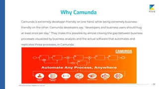 22
Camunda is extremely developer-friendly on one hand, while being extremely business-
friendly on the other. Camunda developers say, “developers and business users should hug
at least once per day.” They make this possible by almost closing the gap between business
processes visualized by business analysts and the actual software that automates and
replicates those processes, in Camunda
Why Camunda
 