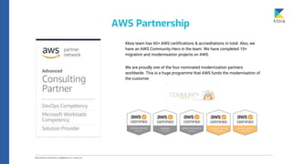 Kloia team has 60+ AWS certifications & accreditations in total. Also, we
have an AWS Community Hero in the team. We have completed 10+
migration and modernisation projects on AWS.
We are proudly one of the four nominated modernization partners
worldwide. This is a huge programme that AWS funds the modernisation of
the customer
AWS Partnership
 