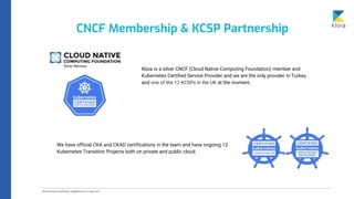 CNCF Membership & KCSP Partnership
Kloia is a silver CNCF (Cloud Native Computing Foundation) member and
Kubernetes Certified Service Provider and we are the only provider in Turkey
and one of the 12 KCSPs in the UK at the moment.
We have official CKA and CKAD certifications in the team and have ongoing 12
Kubernetes Transition Projects both on private and public cloud.
 