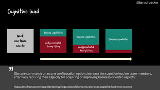 Cognitive load
Obscure commands or arcane configuration options increase the cognitive load on team members,
effectively reducing their capacity for acquiring or improving business-oriented aspects
Business Capabilities
Business Capabilities
undifferentiated
heavy lifting undifferentiated
heavy lifting
Work
one team
can do
Business Capabilities
„
https://techbeacon.com/app-dev-testing/forget-monoliths-vs-microservices-cognitive-load-what-matters
@berndruecker
 