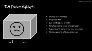 TLM Feature Highlights
61
★ Clumsy user interface
★ No proper API
★ Just one big piece of code
★ New features released once per year
★ Supports only parts of our core processes
★ No transparency of those processes
@berndruecker
 