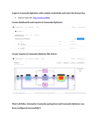Login to Camunda Optimize with cockpit credentials and enter the license key.
 Cawemo Login URL: http://localhost:8090/
Create dashboards and reports in Camunda Optimize:
Create reports in Camunda Optimize like below:
That’s all folks. Enterprise Camunda spring boot and Camunda Optimize was
been configured successfully!!!
 