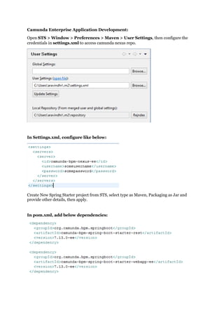 Camunda Enterprise Application Development:
Open STS > Window > Preferences > Maven > User Settings, then configure the
credentials in settings.xml to access camunda nexus repo.
In Settings.xml, configure like below:
Create New Spring Starter project from STS, select type as Maven, Packaging as Jar and
provide other details, then apply.
In pom.xml, add below dependencies:
 