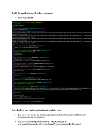 Build the application with below command:
 mvn clean build
Once build is successful, application is ready to run:
 You can see the license file from classpath got detected automatically and the license
key got persisted in the database.
 Log Message: Setting up license key: file:/C:/sts-3.9.1-
workspace/camundaenterprise/target/classes/camunda-license.txt
 