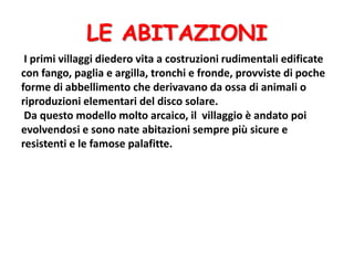 LE ABITAZIONI
I primi villaggi diedero vita a costruzioni rudimentali edificate
con fango, paglia e argilla, tronchi e fronde, provviste di poche
forme di abbellimento che derivavano da ossa di animali o
riproduzioni elementari del disco solare.
Da questo modello molto arcaico, il villaggio è andato poi
evolvendosi e sono nate abitazioni sempre più sicure e
resistenti e le famose palafitte.
 