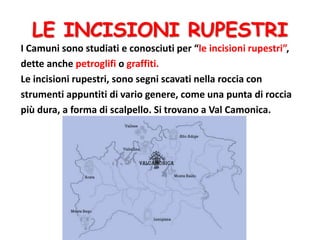LE INCISIONI RUPESTRI
I Camuni sono studiati e conosciuti per “le incisioni rupestri”,
dette anche petroglifi o graffiti.
Le incisioni rupestri, sono segni scavati nella roccia con
strumenti appuntiti di vario genere, come una punta di roccia
più dura, a forma di scalpello. Si trovano a Val Camonica.
 