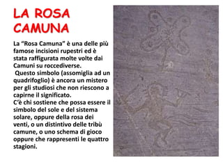 LA ROSA
CAMUNA
La “Rosa Camuna” è una delle più
famose incisioni rupestri ed è
stata raffigurata molte volte dai
Camuni su roccediverse.
Questo simbolo (assomiglia ad un
quadrifoglio) è ancora un mistero
per gli studiosi che non riescono a
capirne il significato.
C’è chi sostiene che possa essere il
simbolo del sole e del sistema
solare, oppure della rosa dei
venti, o un distintivo delle tribù
camune, o uno schema di gioco
oppure che rappresenti le quattro
stagioni.
 