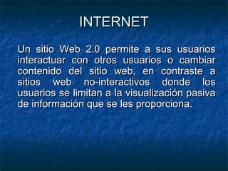 INTERNET
Un sitio Web 2.0 permite a sus usuarios
interactuar con otros usuarios o cambiar
contenido del sitio web, en contraste a
sitios web no-interactivos donde los
usuarios se limitan a la visualización pasiva
de información que se les proporciona.
 