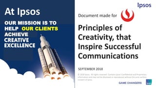 1 © 2018 Ipsos.
Principles of
Creativity, that
Inspire Successful
Communications
SEPTEMBER 2018
Document made for
© 2018 Ipsos. All rights reserved. Contains Ipsos' Confidential and Proprietary
information and may not be disclosed or reproduced without the prior written
consent of Ipsos.
OUR MISSION IS TO
HELP OUR CLIENTS
ACHIEVE
At Ipsos
 
