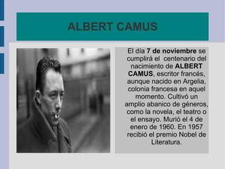 ALBERT CAMUS
El día 7 de noviembre se
cumplirá el centenario del
nacimiento de ALBERT
CAMUS, escritor francés,
aunque nacido en Argelia,
colonia francesa en aquel
momento. Cultivó un
amplio abanico de géneros,
como la novela, el teatro o
el ensayo. Murió el 4 de
enero de 1960. En 1957
recibió el premio Nobel de
Literatura.

 