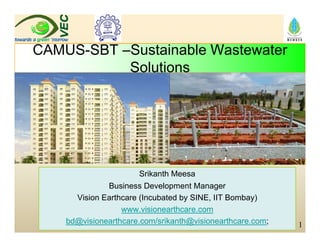 CAMUS SBT S t i bl W t tCAMUS-SBT –Sustainable Wastewater
Solutions
Srikanth Meesa
Business Development Manager
Vision Earthcare (Incubated by SINE, IIT Bombay)( y , y)
www.visionearthcare.com
bd@visionearthcare.com/srikanth@visionearthcare.com; 1
 