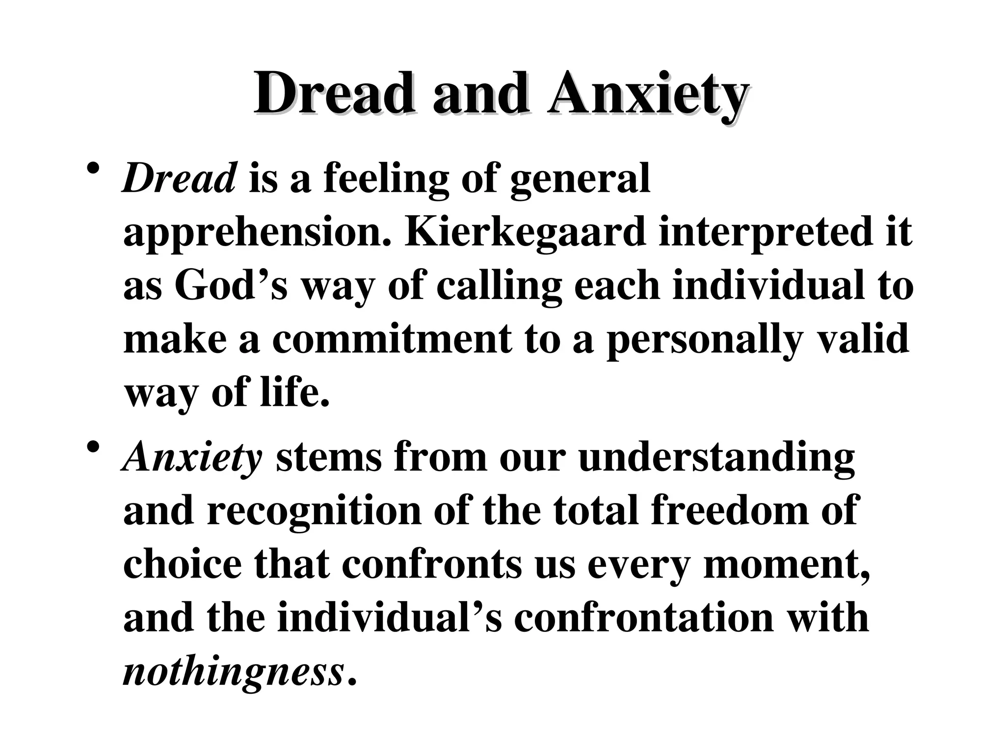 Dread and Anxiety
Dread and Anxiety
• Dread is a feeling of general
apprehension. Kierkegaard interpreted it
as God’s way of calling each individual to
make a commitment to a personally valid
way of life.
• Anxiety stems from our understanding
and recognition of the total freedom of
choice that confronts us every moment,
and the individual’s confrontation with
nothingness.
 