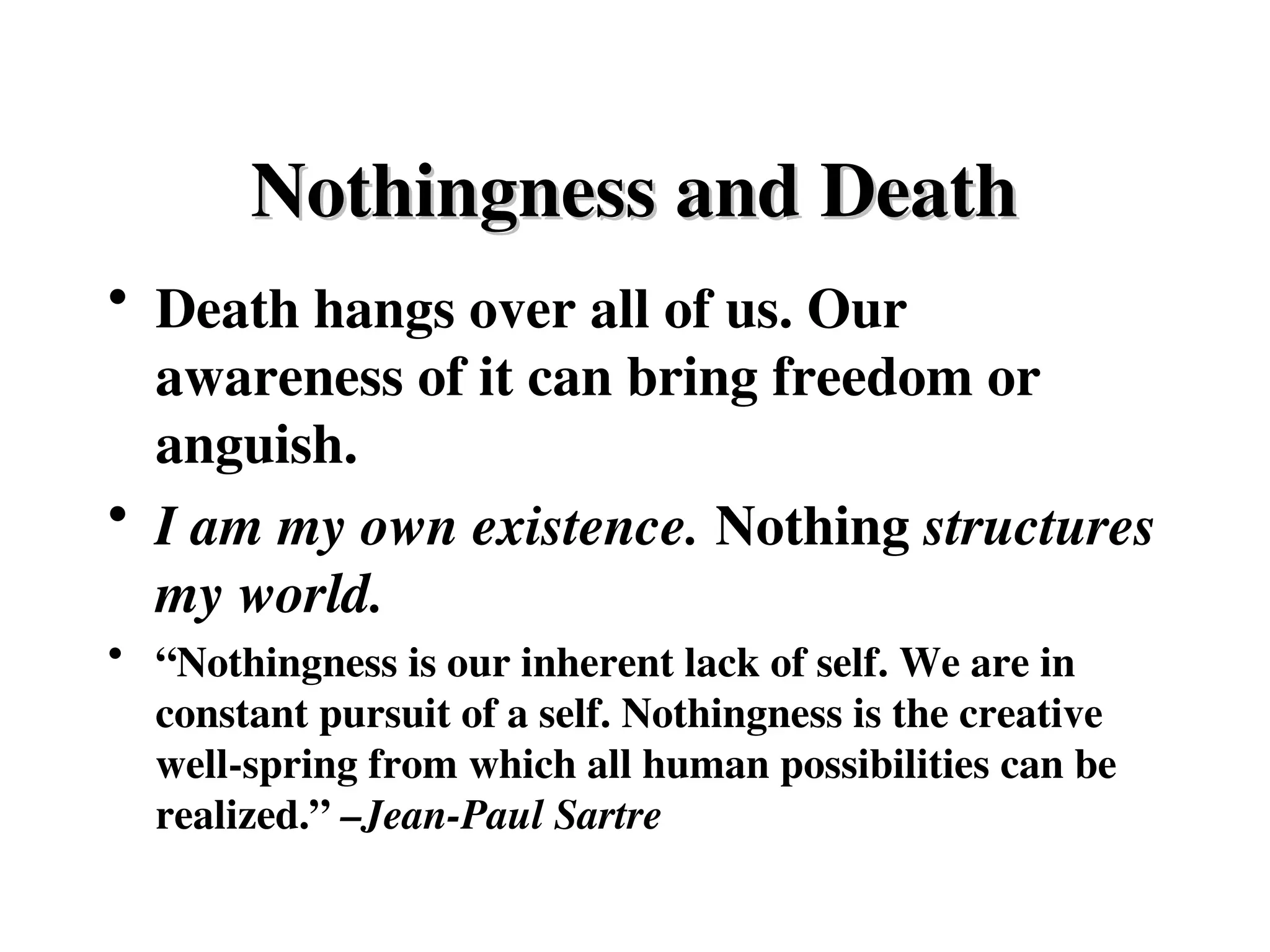 • Death hangs over all of us. Our
awareness of it can bring freedom or
anguish.
• I am my own existence. Nothing structures
my world.
• “Nothingness is our inherent lack of self. We are in
constant pursuit of a self. Nothingness is the creative
well-spring from which all human possibilities can be
realized.” –Jean-Paul Sartre
Nothingness and Death
Nothingness and Death
 