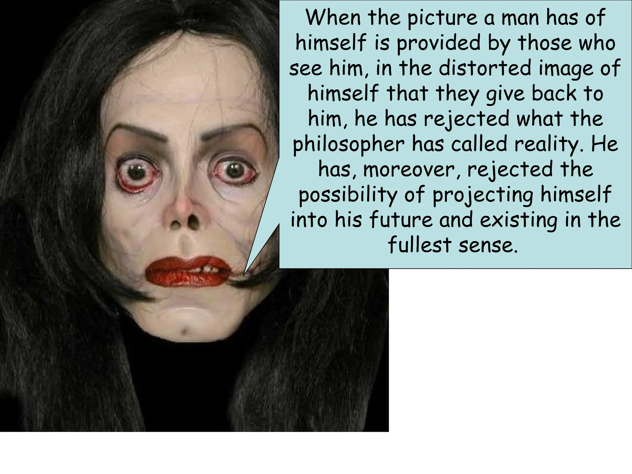 Bad Faith
When the picture a man has of
himself is provided by those who
see him, in the distorted image of
himself that they give back to
him, he has rejected what the
philosopher has called reality. He
has, moreover, rejected the
possibility of projecting himself
into his future and existing in the
fullest sense.
 