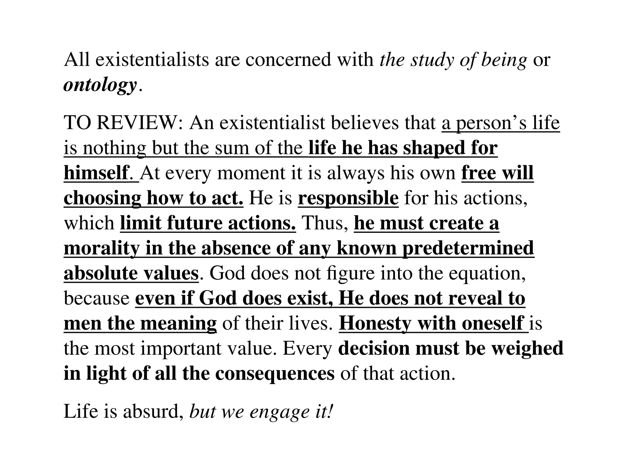 All existentialists are concerned with the study of being or
ontology.
TO REVIEW: An existentialist believes that a person’s life
is nothing but the sum of the life he has shaped for
himself. At every moment it is always his own free will
choosing how to act. He is responsible for his actions,
which limit future actions. Thus, he must create a
morality in the absence of any known predetermined
absolute values. God does not figure into the equation,
because even if God does exist, He does not reveal to
men the meaning of their lives. Honesty with oneself is
the most important value. Every decision must be weighed
in light of all the consequences of that action.
Life is absurd, but we engage it!
 
