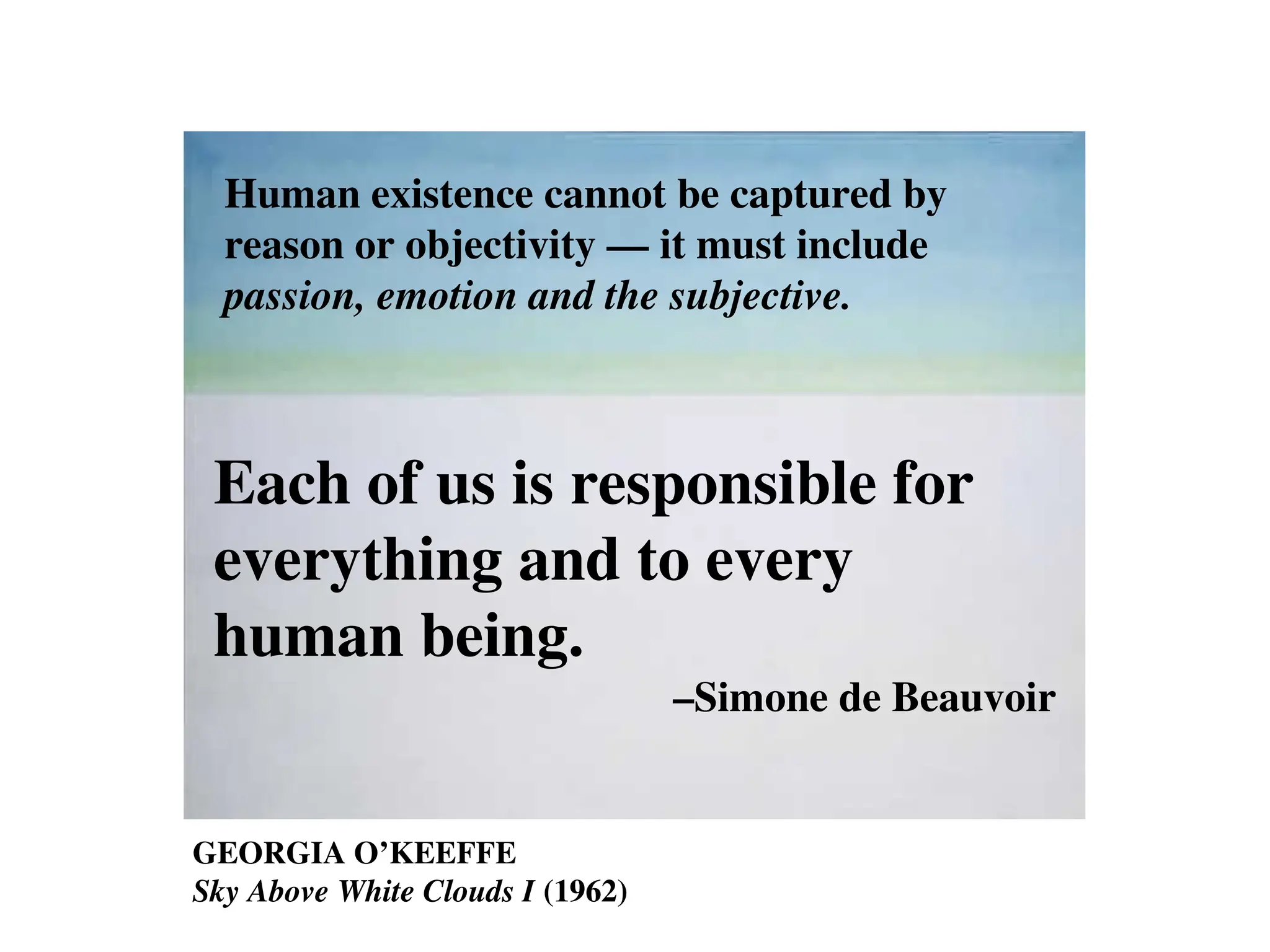 GEORGIA O’KEEFFE
Sky Above White Clouds I (1962)
Human existence cannot be captured by
reason or objectivity –– it must include
passion, emotion and the subjective.
Each of us is responsible for
everything and to every
human being.
–Simone de Beauvoir
 