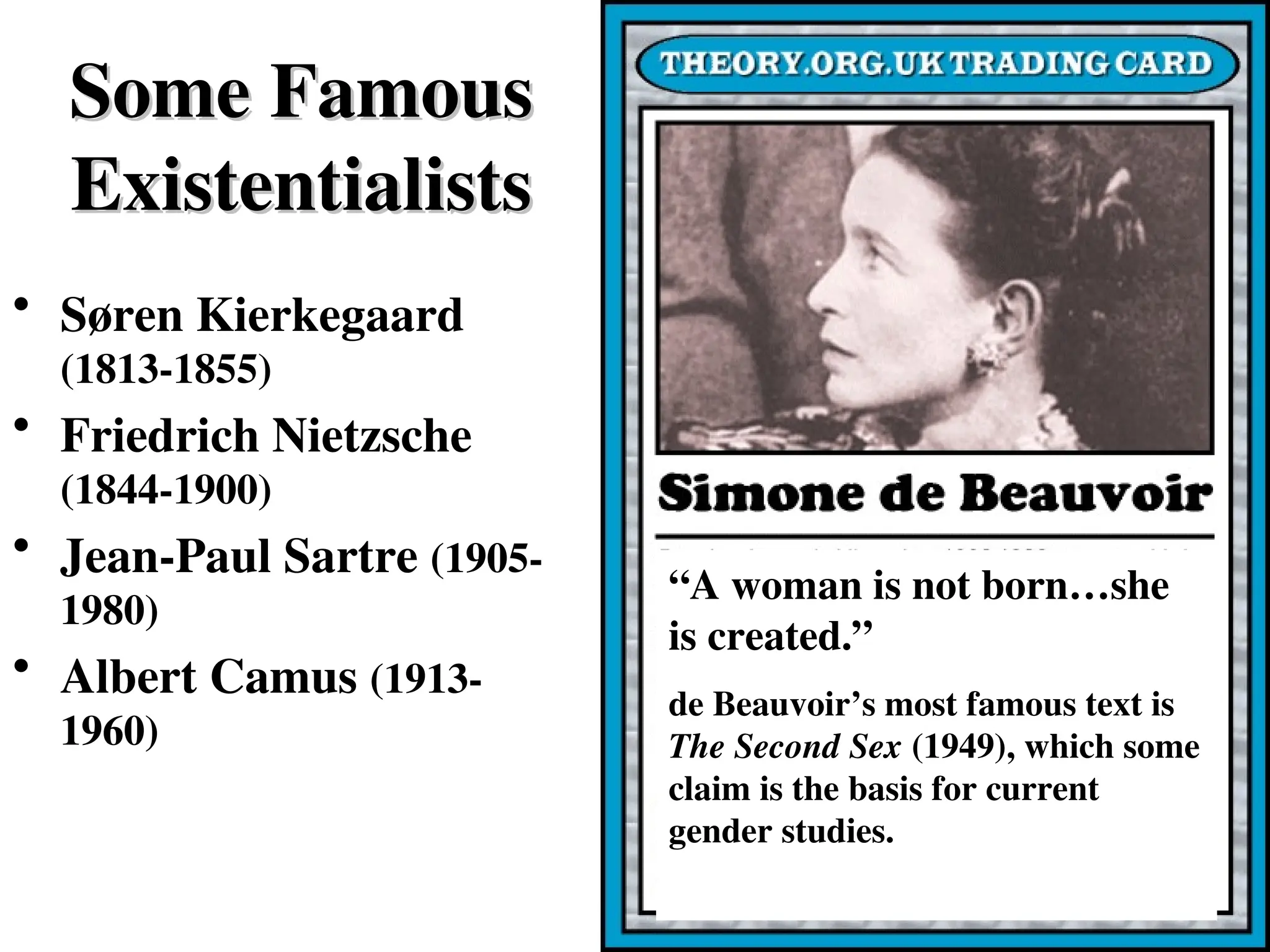 Some Famous
Some Famous
Existentialists
Existentialists
• Søren Kierkegaard
(1813-1855)
• Friedrich Nietzsche
(1844-1900)
• Jean-Paul Sartre (1905-
1980)
• Albert Camus (1913-
1960)
“A woman is not born…she
is created.”
de Beauvoir’s most famous text is
The Second Sex (1949), which some
claim is the basis for current
gender studies.
 