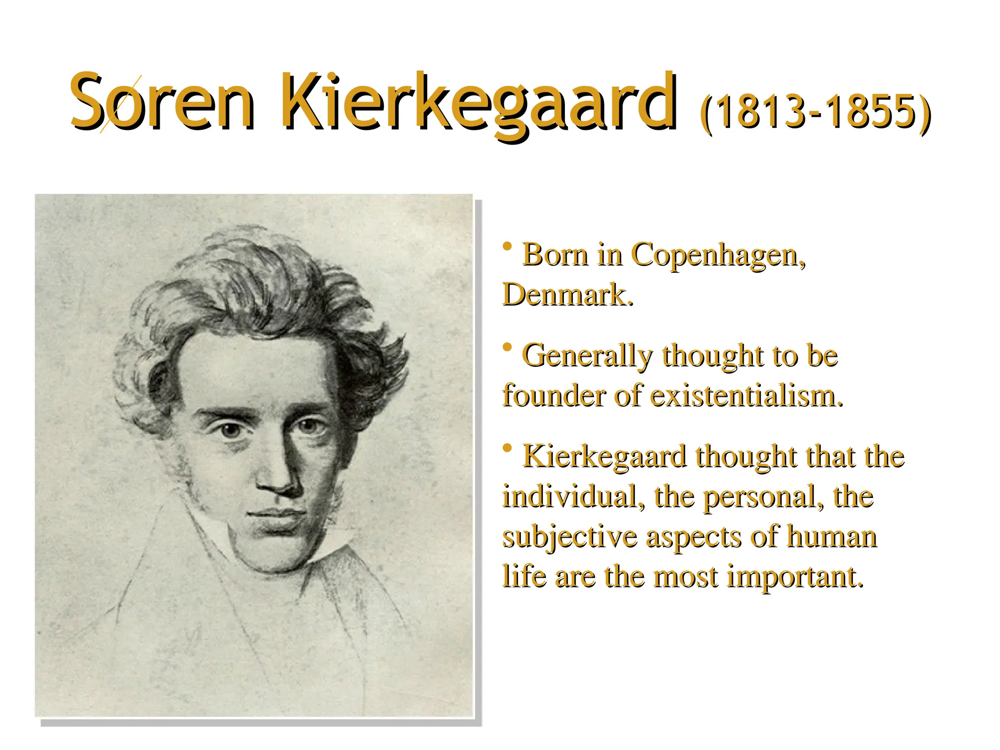 Soren Kierkegaard
Soren Kierkegaard (1813-1855)
(1813-1855)
• Born in Copenhagen,
Born in Copenhagen,
Denmark.
Denmark.
• Generally thought to be
Generally thought to be
founder of existentialism.
founder of existentialism.
• Kierkegaard thought that the
Kierkegaard thought that the
individual, the personal, the
individual, the personal, the
subjective aspects of human
subjective aspects of human
life are the most important.
life are the most important.
 