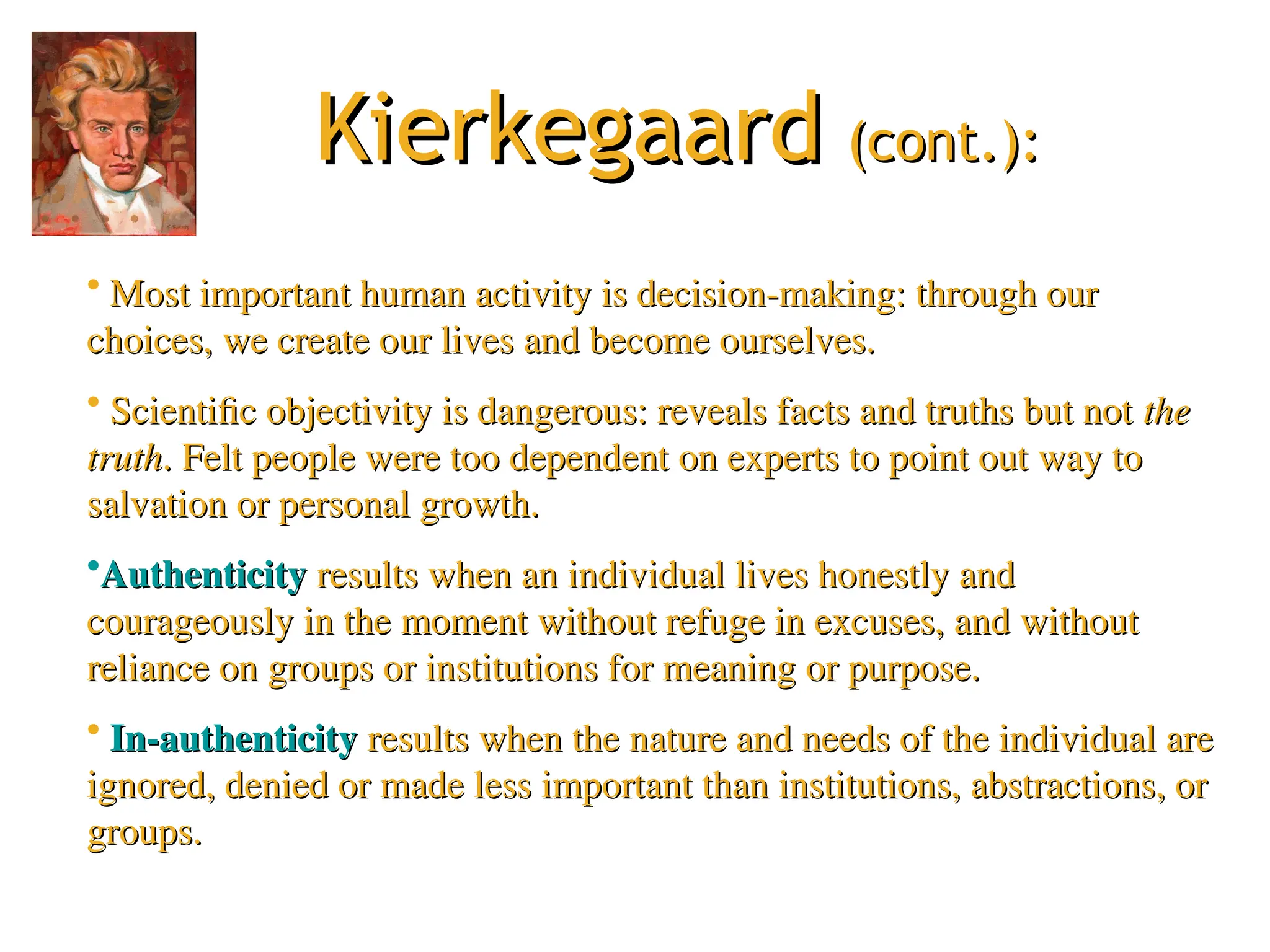 Kierkegaard
Kierkegaard (cont.):
(cont.):
• Most important human activity is decision-making: through our
Most important human activity is decision-making: through our
choices, we create our lives and become ourselves.
choices, we create our lives and become ourselves.
• Scientific objectivity is dangerous: reveals facts and truths but not
Scientific objectivity is dangerous: reveals facts and truths but not the
the
truth
truth. Felt people were too dependent on experts to point out way to
. Felt people were too dependent on experts to point out way to
salvation or personal growth.
salvation or personal growth.
•Authenticity
Authenticity results when an individual lives honestly and
results when an individual lives honestly and
courageously in the moment without refuge in excuses, and without
courageously in the moment without refuge in excuses, and without
reliance on groups or institutions for meaning or purpose.
reliance on groups or institutions for meaning or purpose.
• In-authenticity
In-authenticity results when the nature and needs of the individual are
results when the nature and needs of the individual are
ignored, denied or made less important than institutions, abstractions, or
ignored, denied or made less important than institutions, abstractions, or
groups.
groups.
 