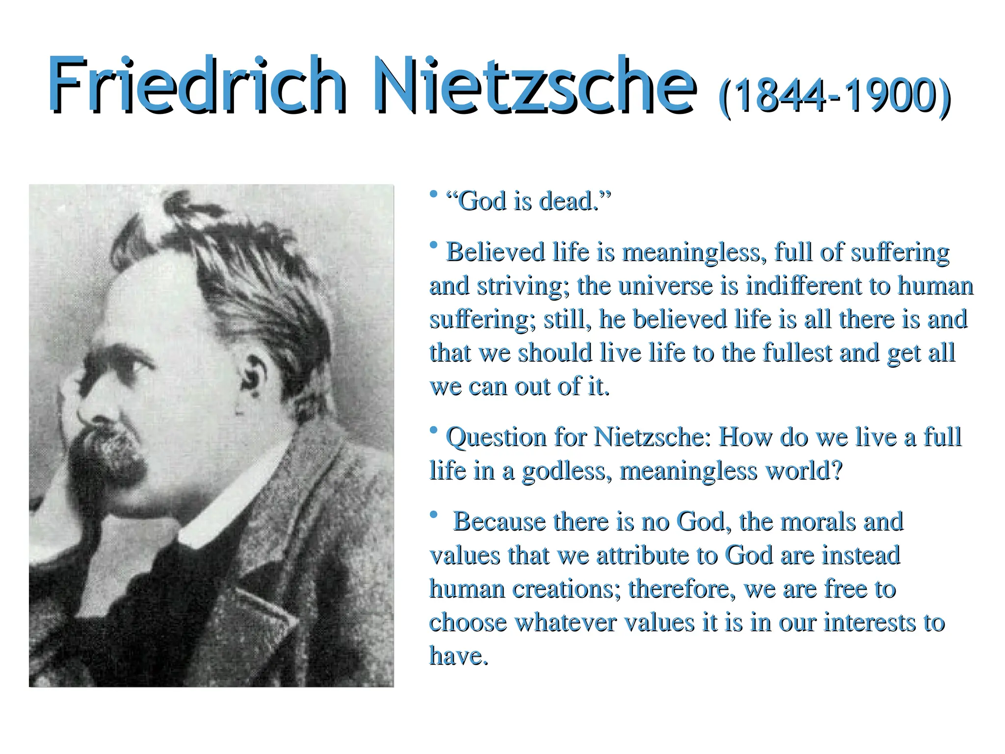 Friedrich Nietzsche
Friedrich Nietzsche (1844-1900)
(1844-1900)
• “
“God is dead.”
God is dead.”
• Believed life is meaningless, full of suffering
Believed life is meaningless, full of suffering
and striving; the universe is indifferent to human
and striving; the universe is indifferent to human
suffering; still, he believed life is all there is and
suffering; still, he believed life is all there is and
that we should live life to the fullest and get all
that we should live life to the fullest and get all
we can out of it.
we can out of it.
• Question for Nietzsche: How do we live a full
Question for Nietzsche: How do we live a full
life in a godless, meaningless world?
life in a godless, meaningless world?
• Because there is no God, the morals and
Because there is no God, the morals and
values that we attribute to God are instead
values that we attribute to God are instead
human creations; therefore, we are free to
human creations; therefore, we are free to
choose whatever values it is in our interests to
choose whatever values it is in our interests to
have.
have.
 