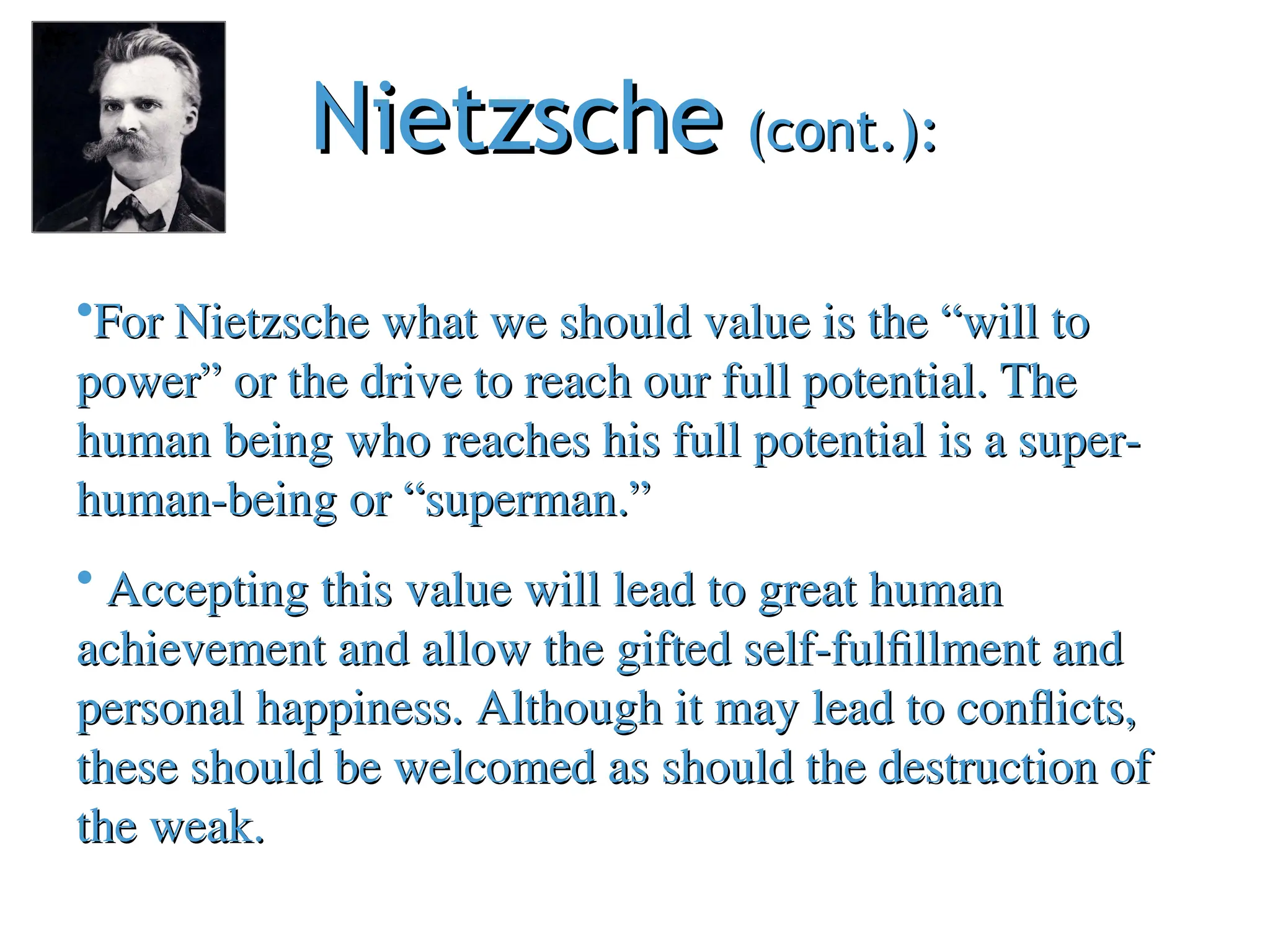 Nietzsche
Nietzsche (cont.):
(cont.):
•For Nietzsche what we should value is the “will to
For Nietzsche what we should value is the “will to
power” or the drive to reach our full potential. The
power” or the drive to reach our full potential. The
human being who reaches his full potential is a super-
human being who reaches his full potential is a super-
human-being or “superman.”
human-being or “superman.”
• Accepting this value will lead to great human
Accepting this value will lead to great human
achievement and allow the gifted self-fulfillment and
achievement and allow the gifted self-fulfillment and
personal happiness. Although it may lead to conflicts,
personal happiness. Although it may lead to conflicts,
these should be welcomed as should the destruction of
these should be welcomed as should the destruction of
the weak.
the weak.
 