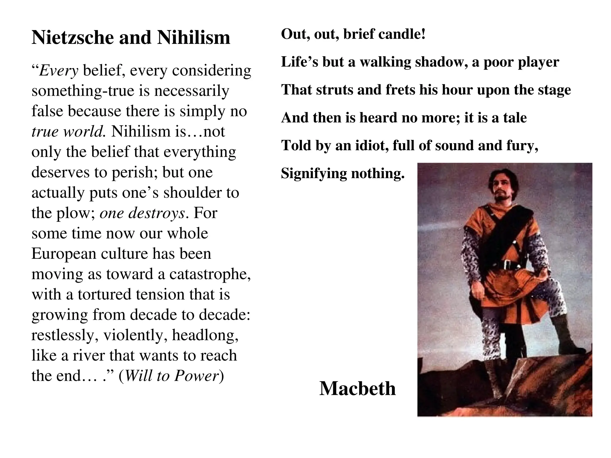 Nietzsche and Nihilism
“Every belief, every considering
something-true is necessarily
false because there is simply no
true world. Nihilism is…not
only the belief that everything
deserves to perish; but one
actually puts one’s shoulder to
the plow; one destroys. For
some time now our whole
European culture has been
moving as toward a catastrophe,
with a tortured tension that is
growing from decade to decade:
restlessly, violently, headlong,
like a river that wants to reach
the end… .” (Will to Power)
Out, out, brief candle!
Life’s but a walking shadow, a poor player
That struts and frets his hour upon the stage
And then is heard no more; it is a tale
Told by an idiot, full of sound and fury,
Signifying nothing.
Macbeth
 