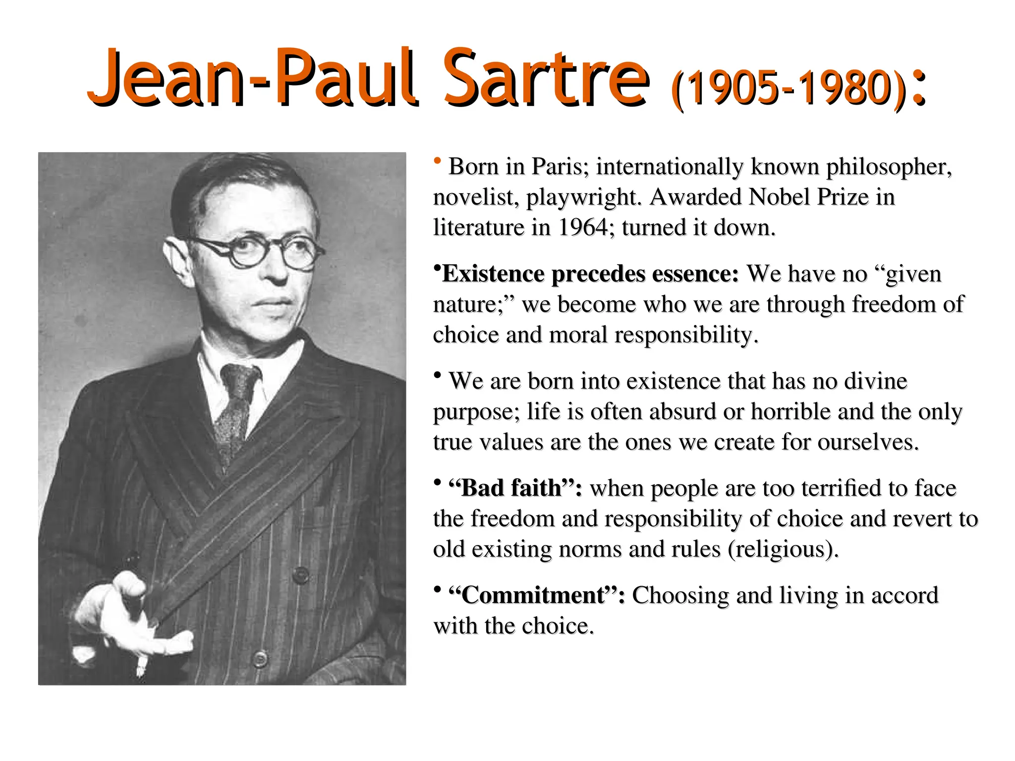 Jean-Paul Sartre
Jean-Paul Sartre (1905-1980)
(1905-1980):
:
• Born in Paris; internationally known philosopher,
Born in Paris; internationally known philosopher,
novelist, playwright. Awarded Nobel Prize in
novelist, playwright. Awarded Nobel Prize in
literature in 1964; turned it down.
literature in 1964; turned it down.
•Existence precedes essence:
Existence precedes essence: We have no “given
We have no “given
nature;” we become who we are through freedom of
nature;” we become who we are through freedom of
choice and moral responsibility.
choice and moral responsibility.
• We are born into existence that has no divine
We are born into existence that has no divine
purpose; life is often absurd or horrible and the only
purpose; life is often absurd or horrible and the only
true values are the ones we create for ourselves.
true values are the ones we create for ourselves.
• “
“Bad faith”:
Bad faith”: when people are too terrified to face
when people are too terrified to face
the freedom and responsibility of choice and revert to
the freedom and responsibility of choice and revert to
old existing norms and rules (religious).
old existing norms and rules (religious).
• “
“Commitment”:
Commitment”: Choosing and living in accord
Choosing and living in accord
with the choice.
with the choice.
 