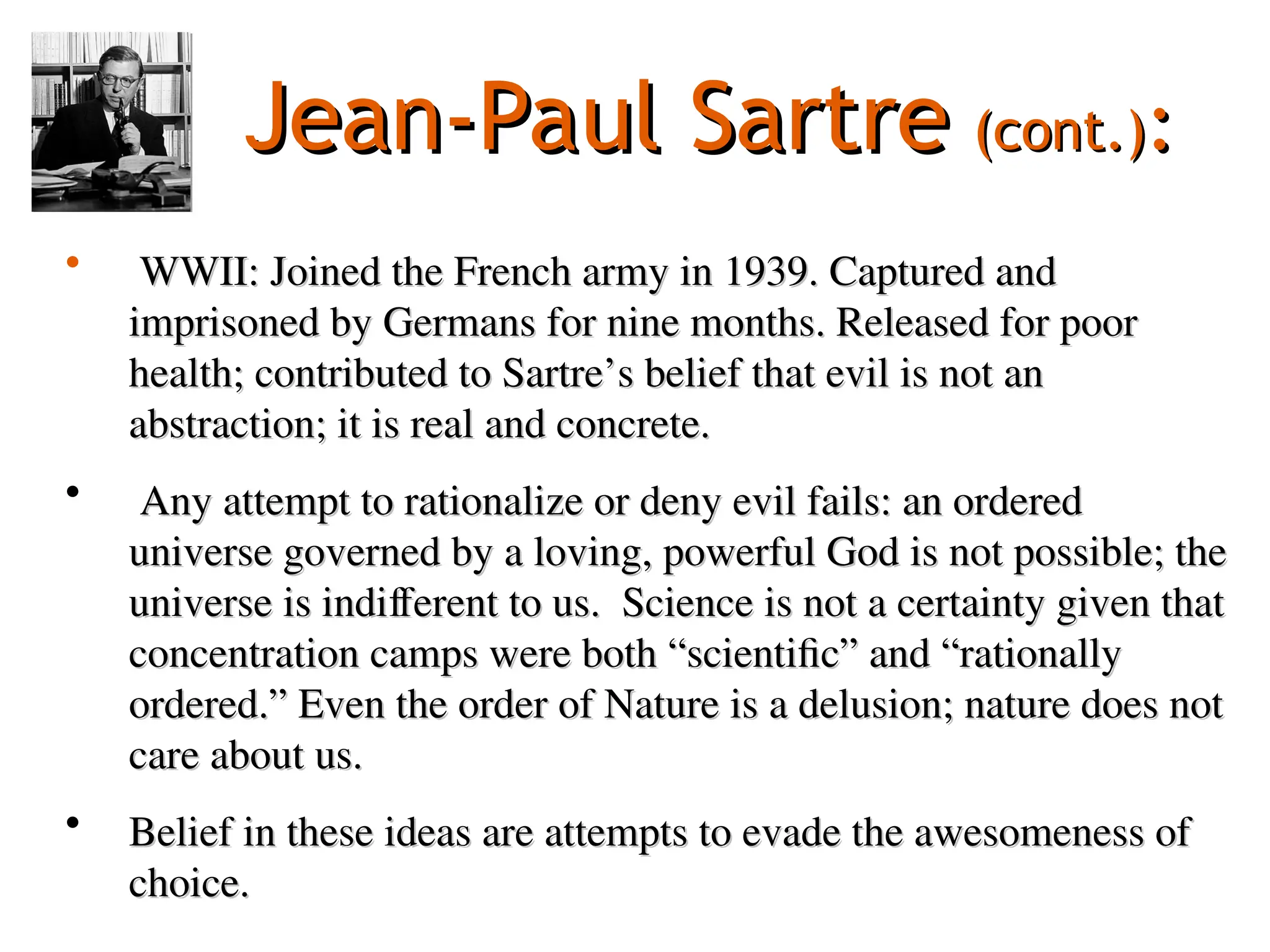 Jean-Paul Sartre
Jean-Paul Sartre (cont.)
(cont.):
:
• WWII: Joined the French army in 1939. Captured and
WWII: Joined the French army in 1939. Captured and
imprisoned by Germans for nine months. Released for poor
imprisoned by Germans for nine months. Released for poor
health; contributed to Sartre’s belief that evil is not an
health; contributed to Sartre’s belief that evil is not an
abstraction; it is real and concrete.
abstraction; it is real and concrete.
• Any attempt to rationalize or deny evil fails: an ordered
Any attempt to rationalize or deny evil fails: an ordered
universe governed by a loving, powerful God is not possible; the
universe governed by a loving, powerful God is not possible; the
universe is indifferent to us. Science is not a certainty given that
universe is indifferent to us. Science is not a certainty given that
concentration camps were both “scientific” and “rationally
concentration camps were both “scientific” and “rationally
ordered.” Even the order of Nature is a delusion; nature does not
ordered.” Even the order of Nature is a delusion; nature does not
care about us.
care about us.
• Belief in these ideas are attempts to evade the awesomeness of
Belief in these ideas are attempts to evade the awesomeness of
choice.
choice.
 