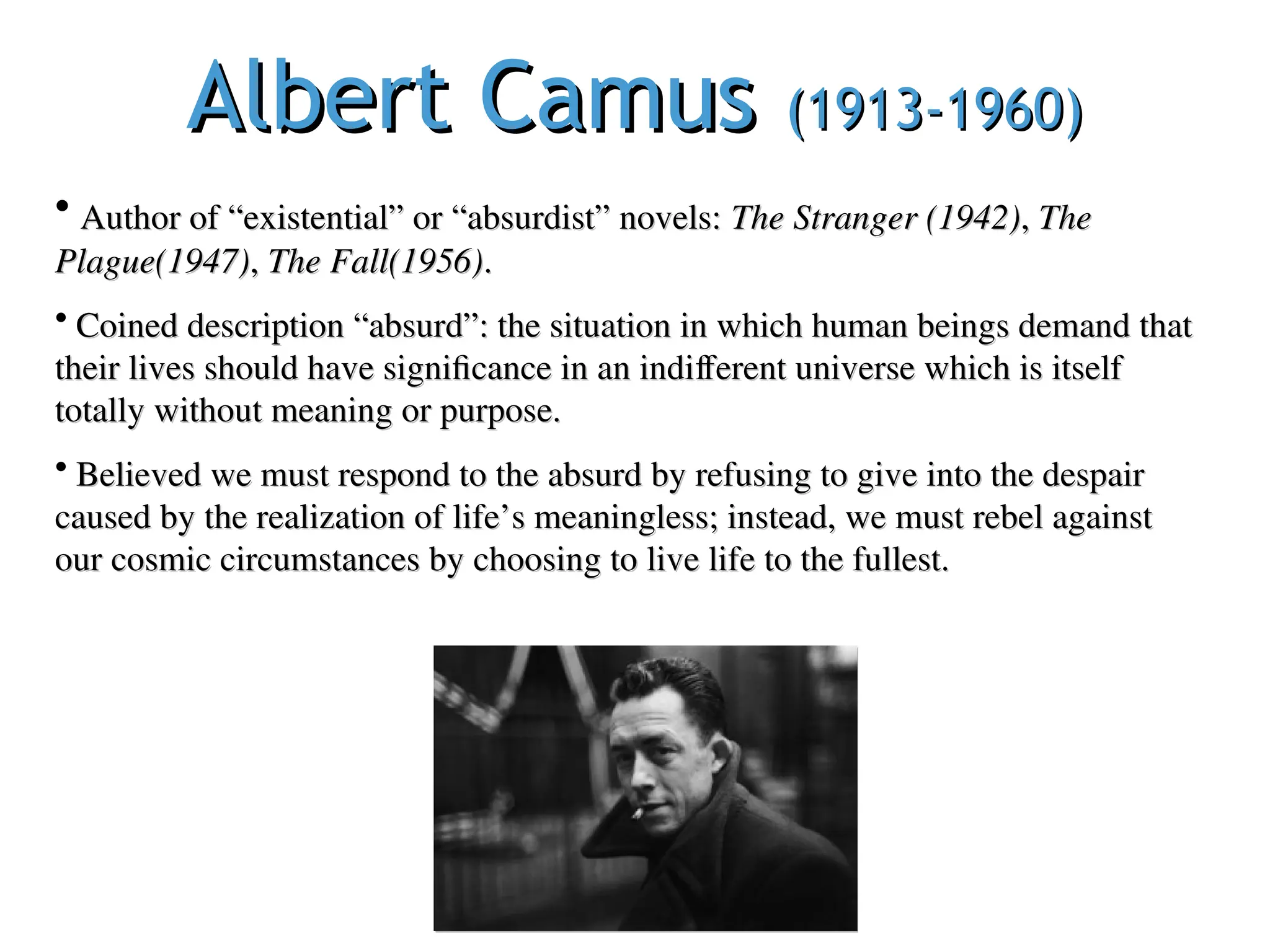 Albert Camus
Albert Camus (1913-1960)
(1913-1960)
• Author of “existential” or “absurdist” novels:
Author of “existential” or “absurdist” novels: The Stranger (1942)
The Stranger (1942),
, The
The
Plague(1947)
Plague(1947),
, The Fall(1956)
The Fall(1956).
.
• Coined description “absurd”: the situation in which human beings demand that
Coined description “absurd”: the situation in which human beings demand that
their lives should have significance in an indifferent universe which is itself
their lives should have significance in an indifferent universe which is itself
totally without meaning or purpose.
totally without meaning or purpose.
• Believed we must respond to the absurd by refusing to give into the despair
Believed we must respond to the absurd by refusing to give into the despair
caused by the realization of life’s meaningless; instead, we must rebel against
caused by the realization of life’s meaningless; instead, we must rebel against
our cosmic circumstances by choosing to live life to the fullest.
our cosmic circumstances by choosing to live life to the fullest.
 