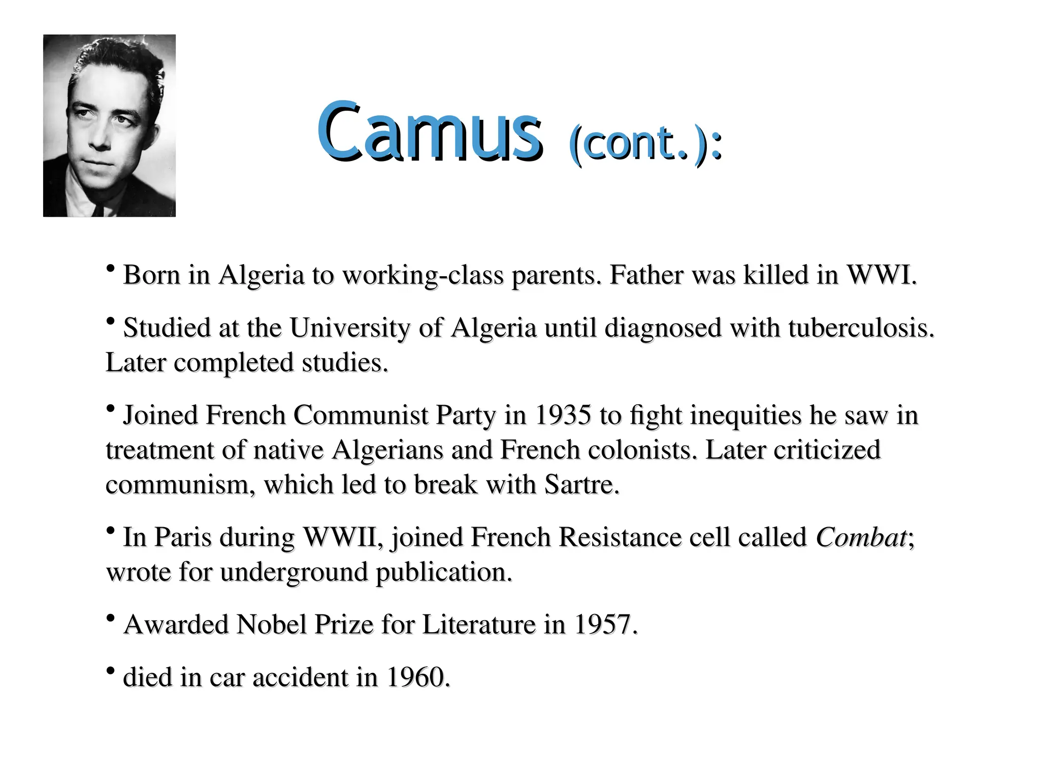 Camus
Camus (cont.):
(cont.):
• Born in Algeria to working-class parents. Father was killed in WWI.
Born in Algeria to working-class parents. Father was killed in WWI.
• Studied at the University of Algeria until diagnosed with tuberculosis.
Studied at the University of Algeria until diagnosed with tuberculosis.
Later completed studies.
Later completed studies.
• Joined French Communist Party in 1935 to fight inequities he saw in
Joined French Communist Party in 1935 to fight inequities he saw in
treatment of native Algerians and French colonists. Later criticized
treatment of native Algerians and French colonists. Later criticized
communism, which led to break with Sartre.
communism, which led to break with Sartre.
• In Paris during WWII, joined French Resistance cell called
In Paris during WWII, joined French Resistance cell called Combat
Combat;
;
wrote for underground publication.
wrote for underground publication.
• Awarded Nobel Prize for Literature in 1957.
Awarded Nobel Prize for Literature in 1957.
• died in car accident in 1960.
died in car accident in 1960.
 