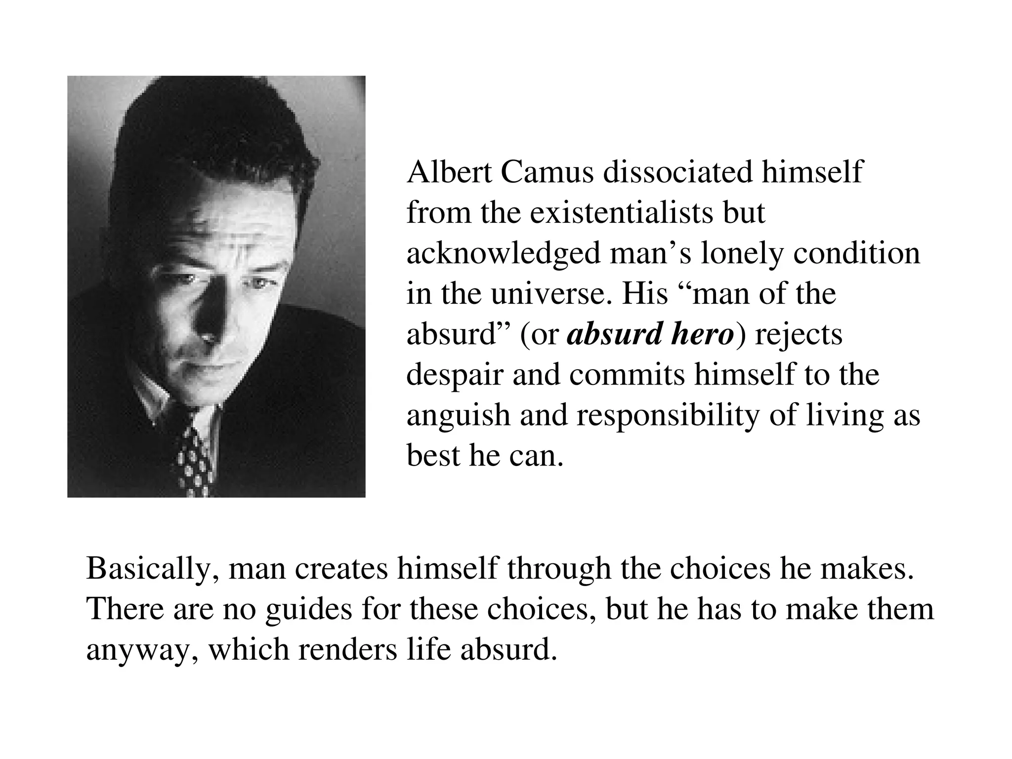Albert Camus dissociated himself
from the existentialists but
acknowledged man’s lonely condition
in the universe. His “man of the
absurd” (or absurd hero) rejects
despair and commits himself to the
anguish and responsibility of living as
best he can.
Basically, man creates himself through the choices he makes.
There are no guides for these choices, but he has to make them
anyway, which renders life absurd.
 