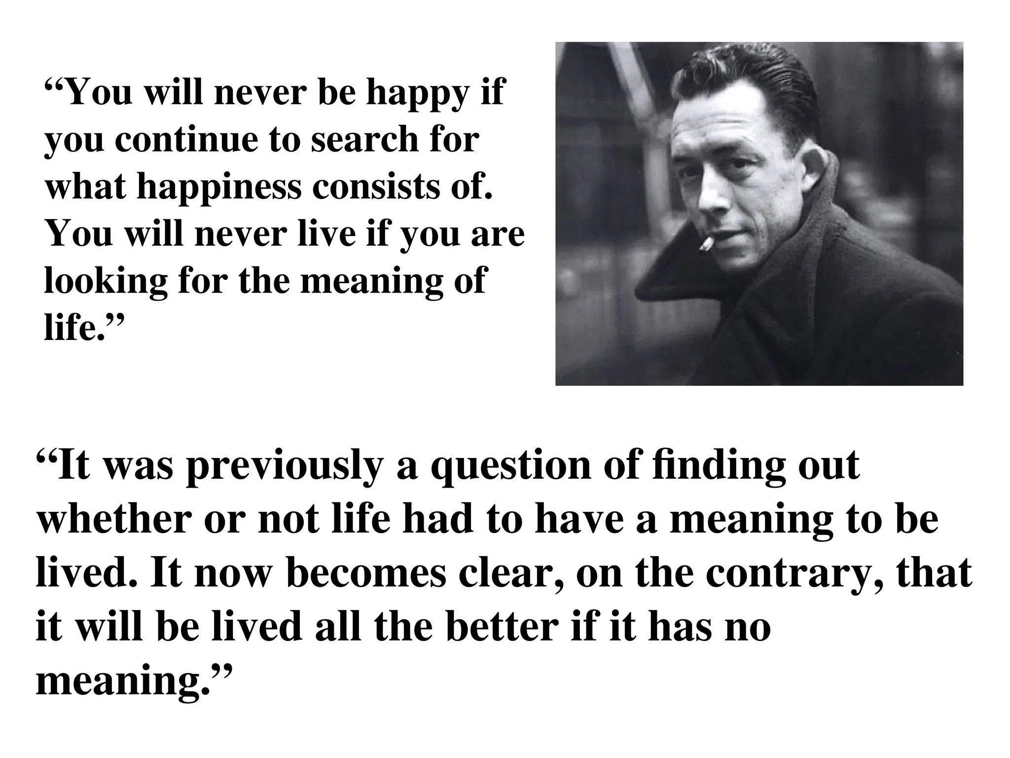 “You will never be happy if
you continue to search for
what happiness consists of.
You will never live if you are
looking for the meaning of
life.”
“It was previously a question of finding out
whether or not life had to have a meaning to be
lived. It now becomes clear, on the contrary, that
it will be lived all the better if it has no
meaning.”
 