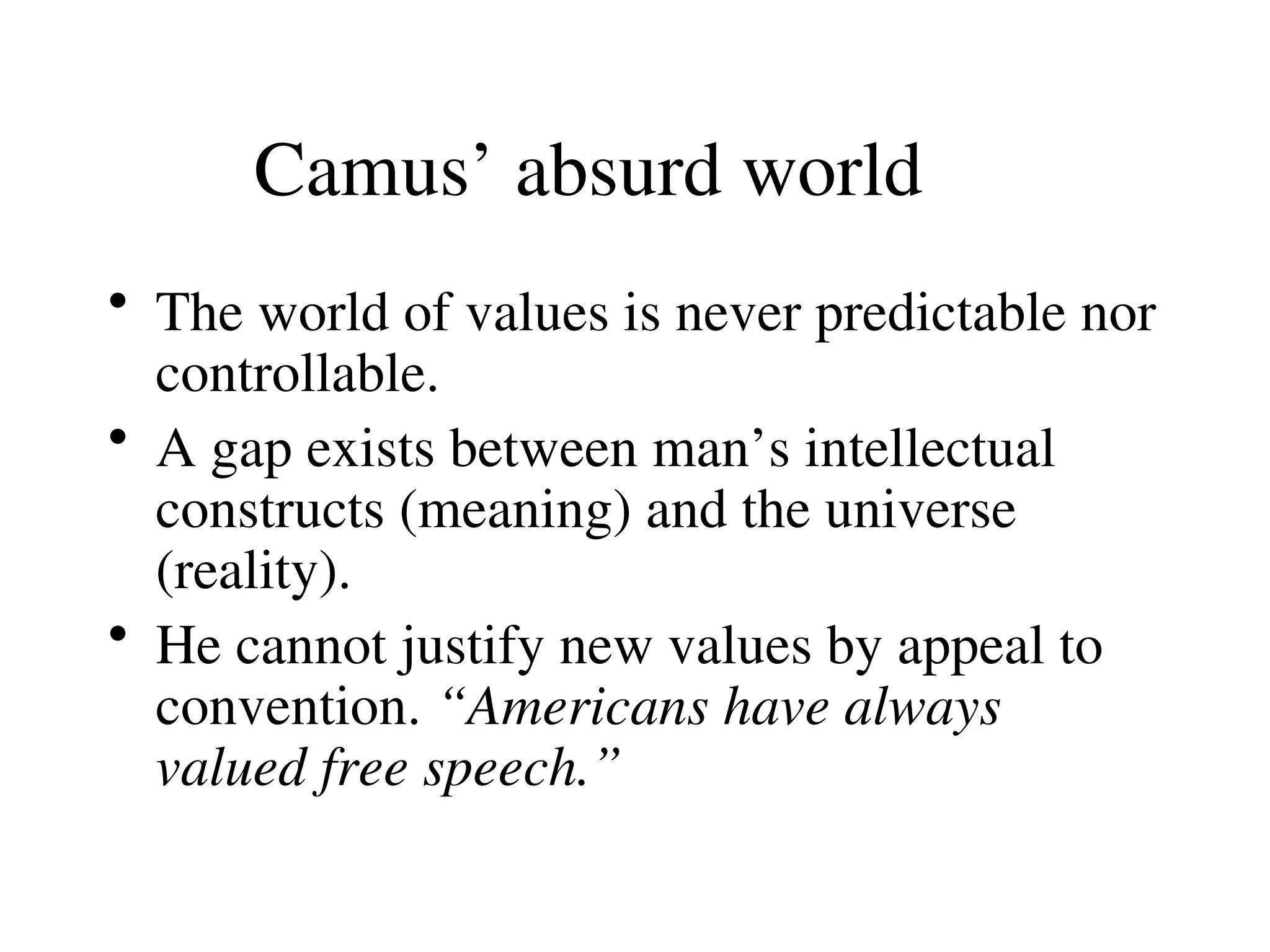 Camus’ absurd world
• The world of values is never predictable nor
controllable.
• A gap exists between man’s intellectual
constructs (meaning) and the universe
(reality).
• He cannot justify new values by appeal to
convention. “Americans have always
valued free speech.”
 