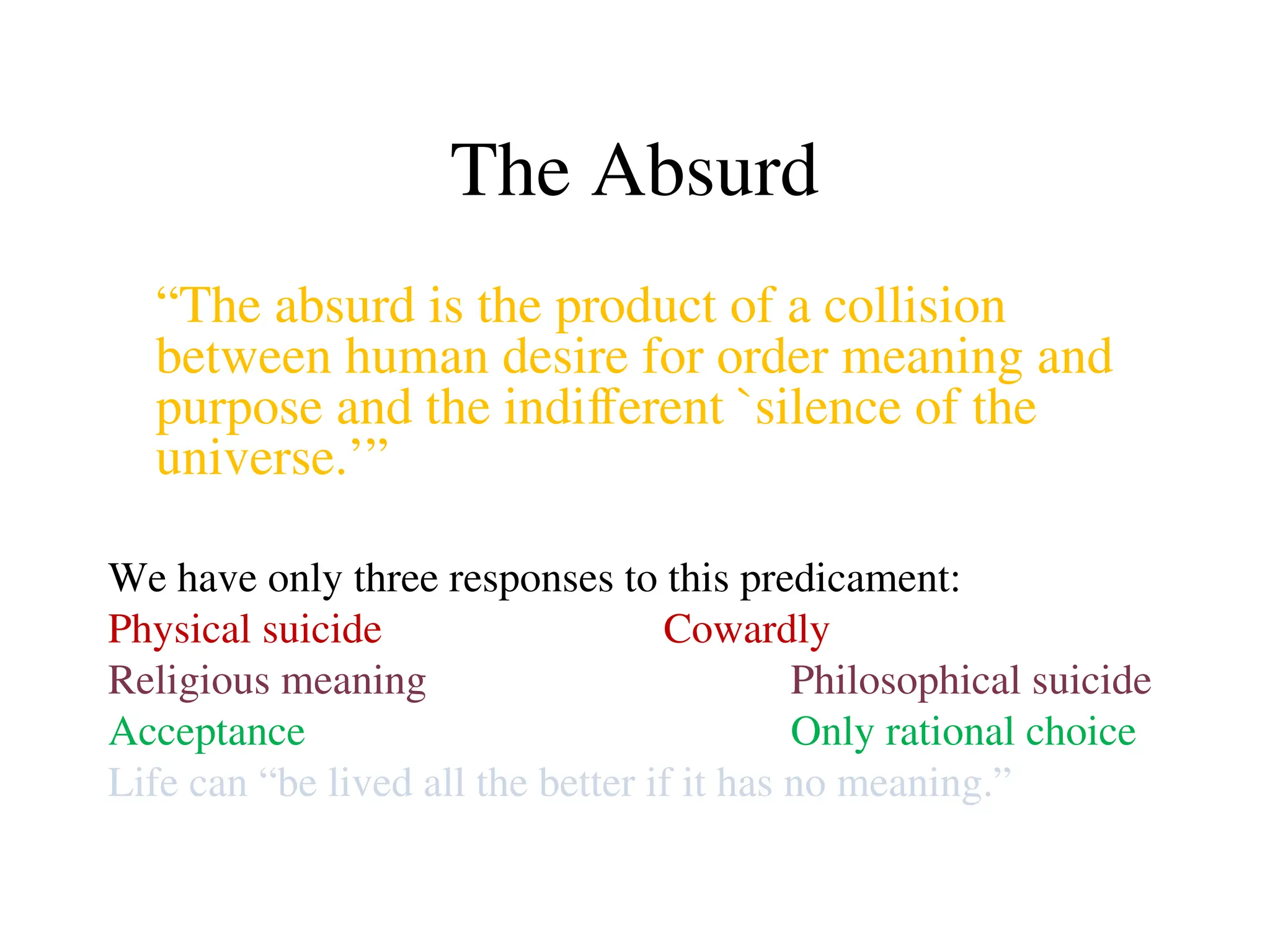 The Absurd
“The absurd is the product of a collision
between human desire for order meaning and
purpose and the indifferent `silence of the
universe.’”
We have only three responses to this predicament:
Physical suicide Cowardly
Religious meaning Philosophical suicide
Acceptance Only rational choice
Life can “be lived all the better if it has no meaning.”
 