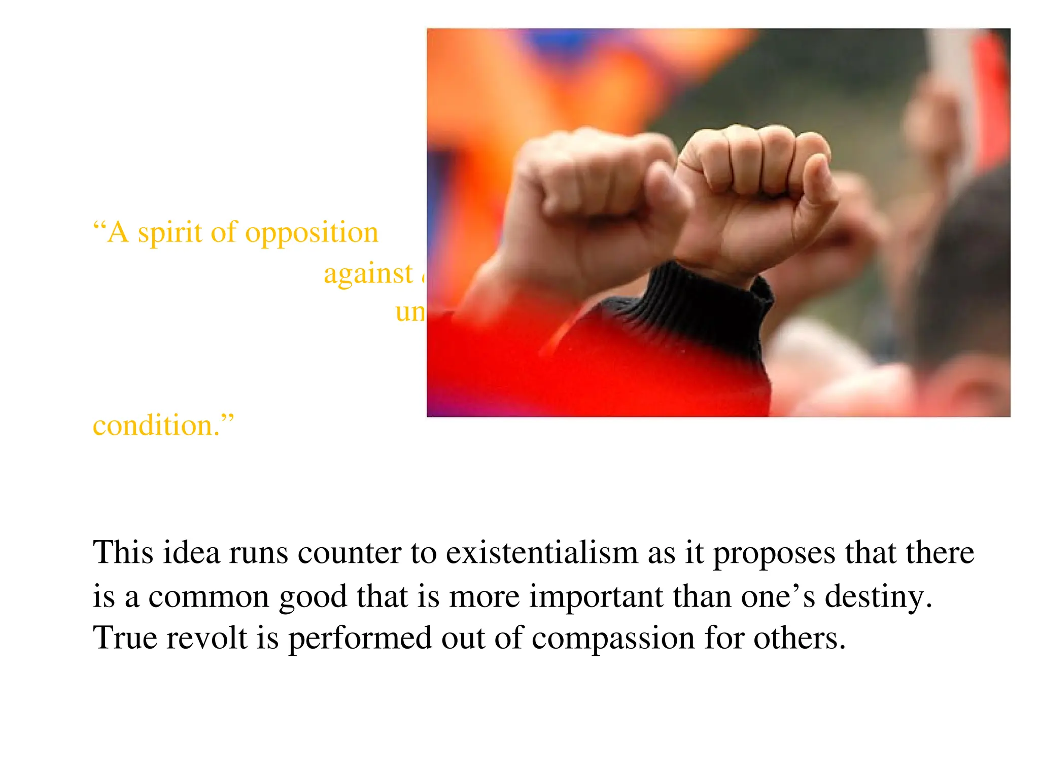 Revolt
“A spirit of opposition
against any perceived
unfairness, oppression,
or indignity in the
human
condition.”
This idea runs counter to existentialism as it proposes that there
is a common good that is more important than one’s destiny.
True revolt is performed out of compassion for others.
 