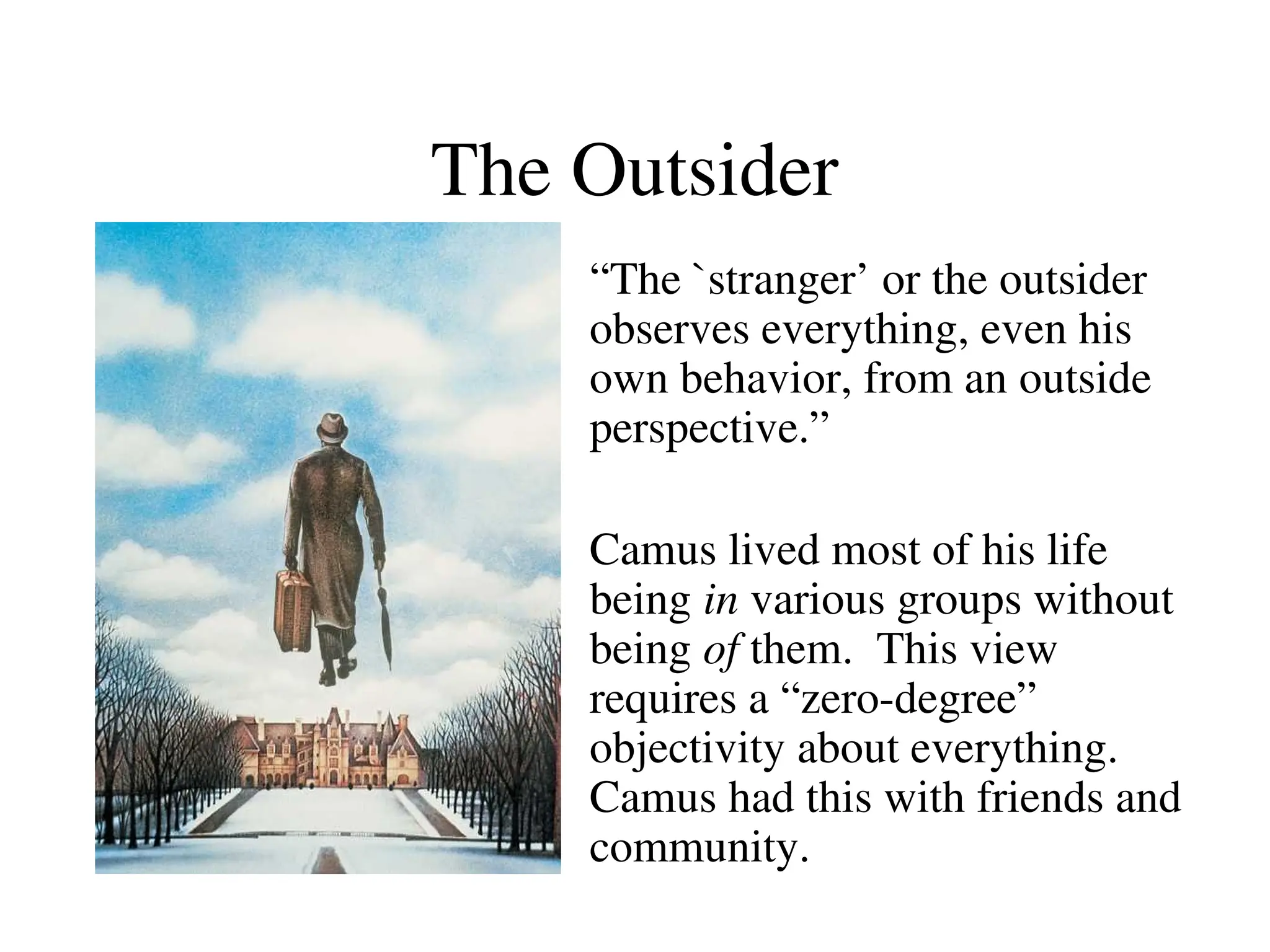 The Outsider
“The `stranger’ or the outsider
observes everything, even his
own behavior, from an outside
perspective.”
Camus lived most of his life
being in various groups without
being of them. This view
requires a “zero-degree”
objectivity about everything.
Camus had this with friends and
community.
 
