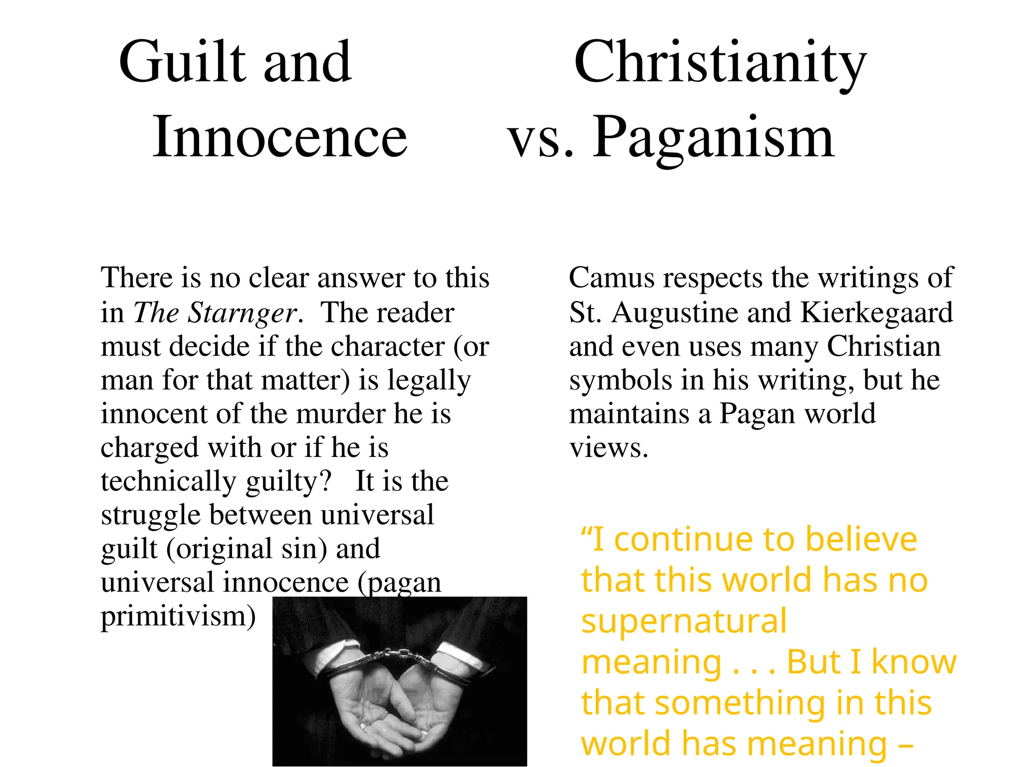 Guilt and Christianity
Innocence vs. Paganism
There is no clear answer to this
in The Starnger. The reader
must decide if the character (or
man for that matter) is legally
innocent of the murder he is
charged with or if he is
technically guilty? It is the
struggle between universal
guilt (original sin) and
universal innocence (pagan
primitivism)
Camus respects the writings of
St. Augustine and Kierkegaard
and even uses many Christian
symbols in his writing, but he
maintains a Pagan world
views.
“I continue to believe
that this world has no
supernatural
meaning . . . But I know
that something in this
world has meaning –
 
