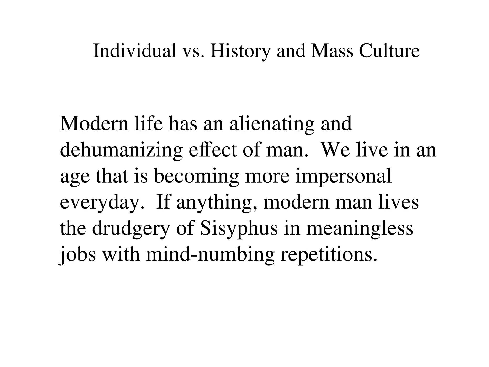 Individual vs. History and Mass Culture
Modern life has an alienating and
dehumanizing effect of man. We live in an
age that is becoming more impersonal
everyday. If anything, modern man lives
the drudgery of Sisyphus in meaningless
jobs with mind-numbing repetitions.
 