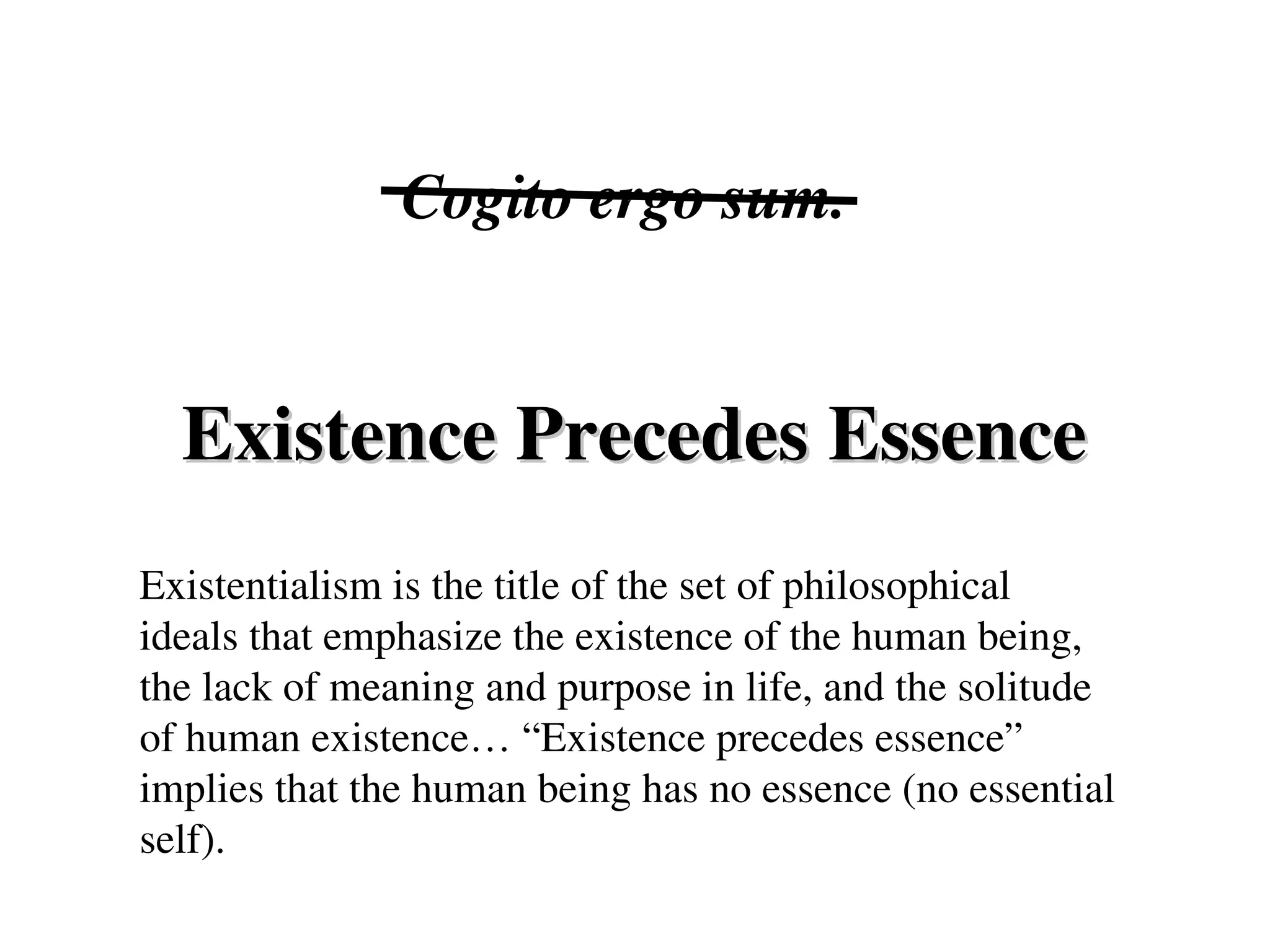 Existence Precedes Essence
Existence Precedes Essence
Cogito ergo sum.
Existentialism is the title of the set of philosophical
ideals that emphasize the existence of the human being,
the lack of meaning and purpose in life, and the solitude
of human existence… “Existence precedes essence”
implies that the human being has no essence (no essential
self).
 