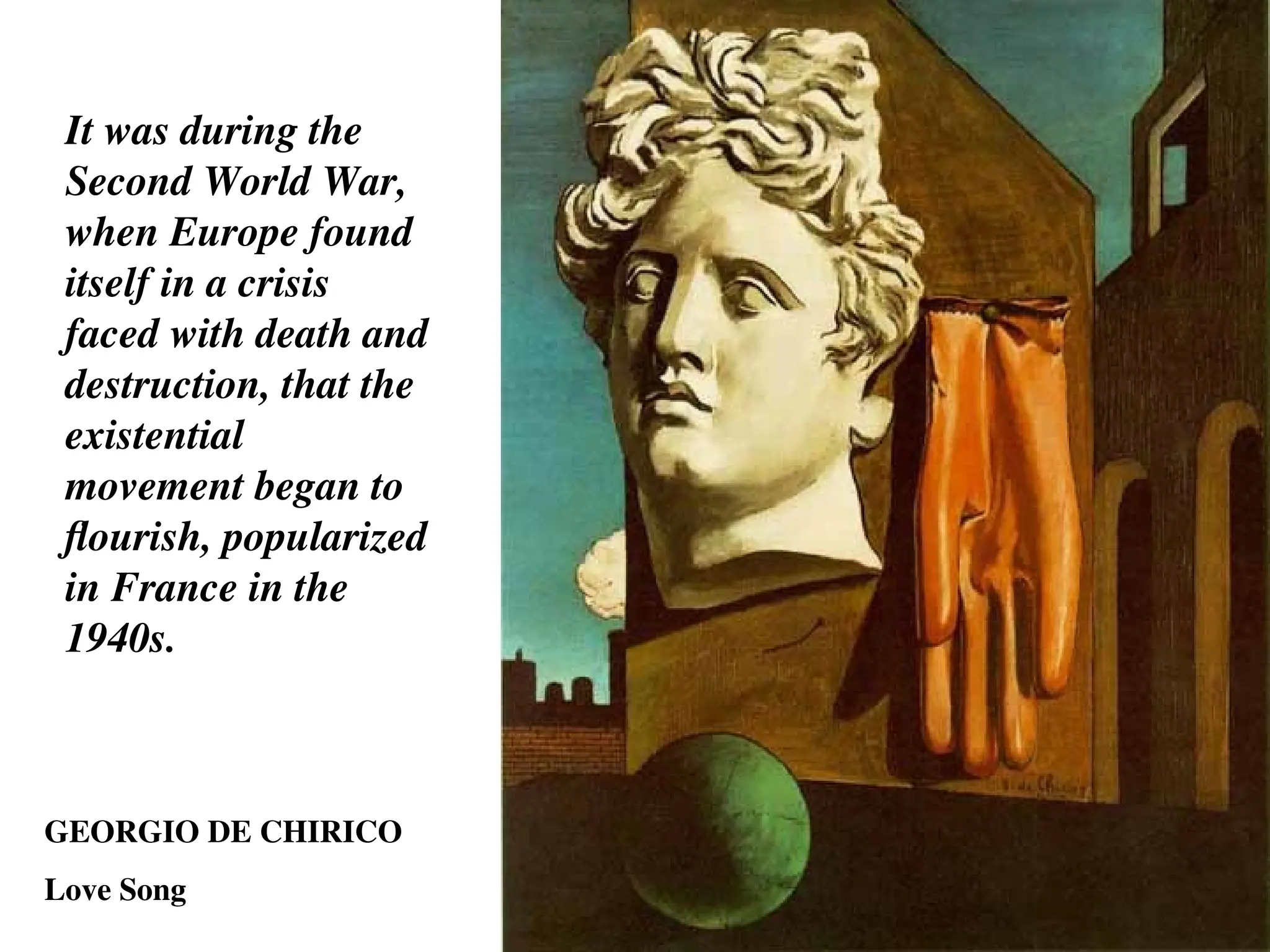 GEORGIO DE CHIRICO
Love Song
It was during the
Second World War,
when Europe found
itself in a crisis
faced with death and
destruction, that the
existential
movement began to
flourish, popularized
in France in the
1940s.
 