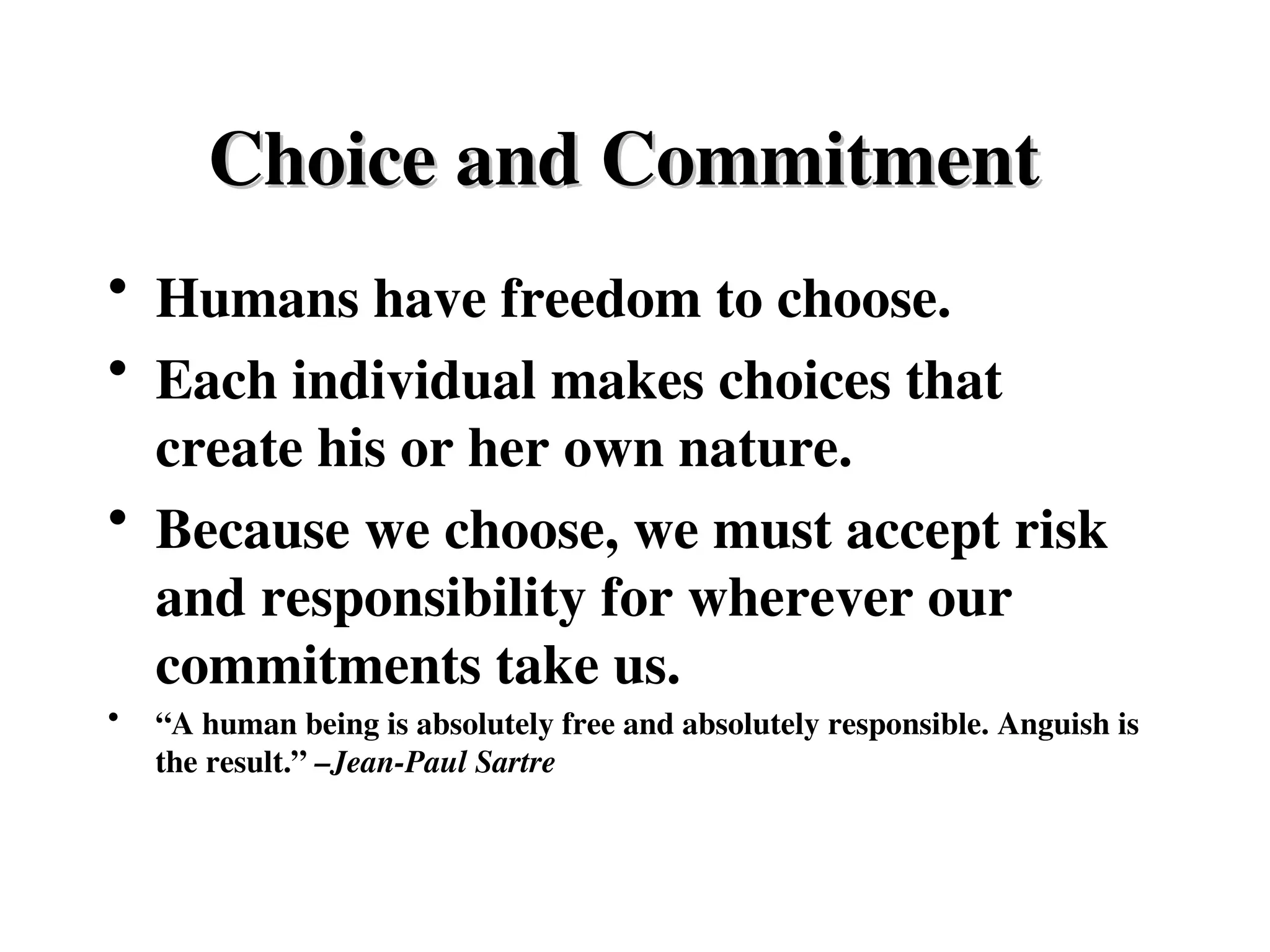 Choice and Commitment
Choice and Commitment
• Humans have freedom to choose.
• Each individual makes choices that
create his or her own nature.
• Because we choose, we must accept risk
and responsibility for wherever our
commitments take us.
• “A human being is absolutely free and absolutely responsible. Anguish is
the result.” –Jean-Paul Sartre
 