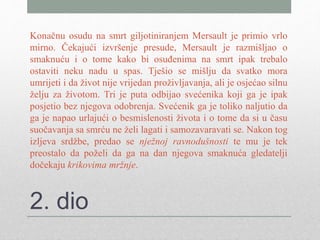 2. dio
Konačnu osudu na smrt giljotiniranjem Mersault je primio vrlo
mirno. Čekajući izvršenje presude, Mersault je razmišljao o
smaknuću i o tome kako bi osuđenima na smrt ipak trebalo
ostaviti neku nadu u spas. Tješio se mišlju da svatko mora
umrijeti i da život nije vrijedan proživljavanja, ali je osjećao silnu
želju za životom. Tri je puta odbijao svećenika koji ga je ipak
posjetio bez njegova odobrenja. Svećenik ga je toliko naljutio da
ga je napao urlajući o besmislenosti života i o tome da si u času
suočavanja sa smrću ne želi lagati i samozavaravati se. Nakon tog
izljeva srdžbe, predao se nježnoj ravnodušnosti te mu je tek
preostalo da poželi da ga na dan njegova smaknuća gledatelji
dočekaju krikovima mržnje.
 