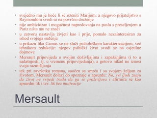 Mersault
• svejedno mu je hoće li se oženiti Marijom, a njegovo prijateljstvo s
Raymondom svodi se na površno druženje
• nije ambiciozan i mogućnost napredovanja na poslu s preseljenjem u
Pariz ništa mu ne znači
• u zatvoru nastavlja živjeti kao i prije, pomalo nezainteresiran za
ishod svojega suđenja
• u prikazu lika Camus se ne služi psihološkom karakterizacijom, već
tehnikom redukcije: njegov psihički život svodi se na osjetilne
dojmove
• Mersault pripovijeda o svojim doživljajima i zapažanjima (i to u
sadašnjosti, tj. u vremenu pripovijedanja), a gotovo nikad ne iznosi
svoja razmišljanja
• tek pri završetku romana, suočen sa smrću i sa svojom željom za
životom, Mersault dolazi do spoznaje o apsurdu: No, svi ljudi znaju
da život ne vrijedi truda da ga se proživljava i afirmira se kao
apsurdni lik i tzv. lik bez motivacije
 