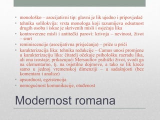 Modernost romana
• monološko – asocijativni tip: glavni je lik ujedno i pripovjedač
• tehnika solilokvija: vrsta monologa koji razumijeva odsutnost
drugih osoba i iskaz je skrivenih misli i osjećaja lika
• kontroverzne misli i antitečki parovi: krivnja – nevinost, život
– smrt
• reminiscencije (asocijativna prisjećanja) – priče u priči
• karakterizacija lika: tehnika redukcije – Camus unosi promjene
u karakterizaciju lika: čitatelj očekuje psihološku razradu lika,
ali ona izostaje; prikazujući Mersaultov psihički život, svodi ga
na elementarno, tj. na osjetilne dojmove, a tako se lik kreće
samo u jednoj vremenskoj dimenziji – u sadašnjosti (bez
komentara i analize)
• apsurdnost, egzistencija
• nemogućnost komunikacije, otuđenost
 