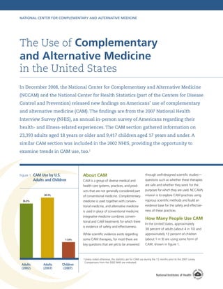 National Center for Complementary and Alternative Medicine

The Use of Complementary

and Alternative Medicine
in the United States
In December 2008, the National Center for Complementary and Alternative Medicine
(NCCAM) and the National Center for Health Statistics (part of the Centers for Disease
Control and Prevention) released new findings on Americans’ use of complementary
and alternative medicine (CAM). The findings are from the 2007 National Health
Interview Survey (NHIS), an annual in-person survey of Americans regarding their
health- and illness-related experiences. The CAM section gathered information on
23,393 adults aged 18 years or older and 9,417 children aged 17 years and under. A
similar CAM section was included in the 2002 NHIS, providing the opportunity to
examine trends in CAM use, too.1

questions such as whether these therapies
are safe and whether they work for the
purposes for which they are used. NCCAM’s
mission is to explore CAM practices using

medicine is used together with conven-

rigorous scientific methods and build an

tional medicine, and alternative medicine

evidence base for the safety and effective-

is used in place of conventional medicine.

ness of these practices.

Integrative medicine combines conven-

36.0%

CAM is a group of diverse medical and

of conventional medicine. Complementary

38.3%

through well-designed scientific studies—

ucts that are not generally considered part

C
 AM Use by U.S.
Adults and Children

About CAM
health care systems, practices, and prod-

Figure 1

How Many People Use CAM

tional and CAM treatments for which there
is evidence of safety and effectiveness.

In the United States, approximately
38 percent of adults (about 4 in 10) and

While scientific evidence exists regarding

approximately 12 percent of children

some CAM therapies, for most there are

(about 1 in 9) are using some form of

key questions that are yet to be answered

11.8%

CAM, shown in figure 1.

1

Adults
(2002)

Adults
(2007)

Children
(2007)

U
 nless noted otherwise, the statistics are for CAM use during the 12 months prior to the 2007 survey.
Comparisons from the 2002 NHIS are indicated.

National Institutes of Health

 