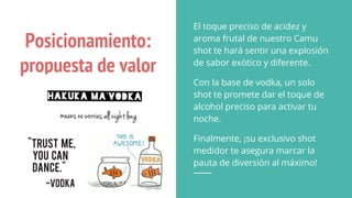 Posicionamiento:
propuesta de valor
El toque preciso de acidez y
aroma frutal de nuestro Camu
shot te hará sentir una explosión
de sabor exótico y diferente.
Con la base de vodka, un solo
shot te promete dar el toque de
alcohol preciso para activar tu
noche.
Finalmente, ¡su exclusivo shot
medidor te asegura marcar la
pauta de diversión al máximo!
 