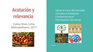 Acotación y
relevancia
Camu Shot, Lima
Metropolitana, 2017
- Llenar el vacío del mercado
- Conciencia ambiental
- Conciencia social
- Participación del cliente
 