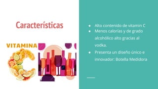 Características ● Alto contenido de vitamin C
● Menos calorías y de grado
alcohólico alto gracias al
vodka.
● Presenta un diseño único e
innovador: Botella Medidora
 