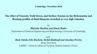 1
Cambridge, November 2018
The effect of Viscosity, Yield Stress, and Surface Tension on the Deformation and
Breakup profiles of fluid filaments stretched at very high velocities.
by,
Malcolm Mackley and Simon Butler
Department of Chemical Engineering and Biotechnology, University of Cambridge
and
Rudy Valette, Elie Hachem, Mehdi Khalloufi and Anselmo Pereira
Mines ParisTech,
CEMEF - Centre for Material Forming, Sophia-Antipolis, France
 